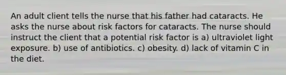 An adult client tells the nurse that his father had cataracts. He asks the nurse about risk factors for cataracts. The nurse should instruct the client that a potential risk factor is a) ultraviolet light exposure. b) use of antibiotics. c) obesity. d) lack of vitamin C in the diet.