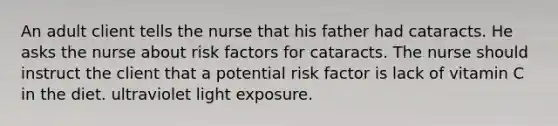 An adult client tells the nurse that his father had cataracts. He asks the nurse about risk factors for cataracts. The nurse should instruct the client that a potential risk factor is lack of vitamin C in the diet. ultraviolet light exposure.