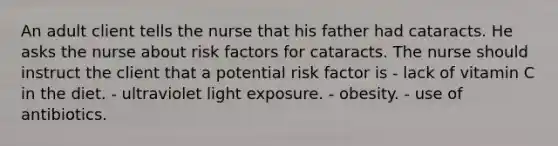 An adult client tells the nurse that his father had cataracts. He asks the nurse about risk factors for cataracts. The nurse should instruct the client that a potential risk factor is - lack of vitamin C in the diet. - ultraviolet light exposure. - obesity. - use of antibiotics.