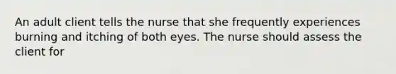 An adult client tells the nurse that she frequently experiences burning and itching of both eyes. The nurse should assess the client for