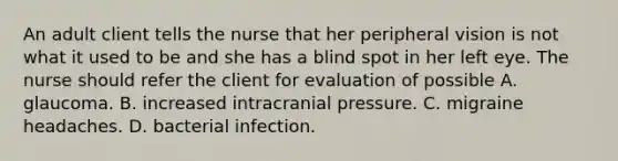 An adult client tells the nurse that her peripheral vision is not what it used to be and she has a blind spot in her left eye. The nurse should refer the client for evaluation of possible A. glaucoma. B. increased intracranial pressure. C. migraine headaches. D. bacterial infection.