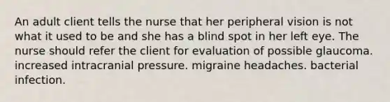 An adult client tells the nurse that her peripheral vision is not what it used to be and she has a blind spot in her left eye. The nurse should refer the client for evaluation of possible glaucoma. increased intracranial pressure. migraine headaches. bacterial infection.