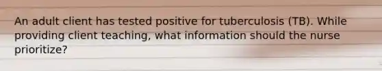 An adult client has tested positive for tuberculosis (TB). While providing client teaching, what information should the nurse prioritize?