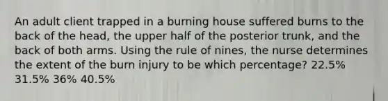 An adult client trapped in a burning house suffered burns to the back of the head, the upper half of the posterior trunk, and the back of both arms. Using the rule of nines, the nurse determines the extent of the burn injury to be which percentage? 22.5% 31.5% 36% 40.5%