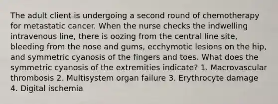 The adult client is undergoing a second round of chemotherapy for metastatic cancer. When the nurse checks the indwelling intravenous line, there is oozing from the central line site, bleeding from the nose and gums, ecchymotic lesions on the hip, and symmetric cyanosis of the fingers and toes. What does the symmetric cyanosis of the extremities indicate? 1. Macrovascular thrombosis 2. Multisystem organ failure 3. Erythrocyte damage 4. Digital ischemia