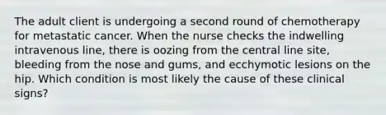 The adult client is undergoing a second round of chemotherapy for metastatic cancer. When the nurse checks the indwelling intravenous line, there is oozing from the central line site, bleeding from the nose and gums, and ecchymotic lesions on the hip. Which condition is most likely the cause of these clinical signs?