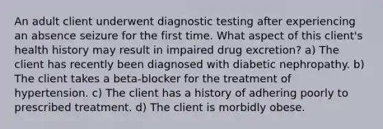 An adult client underwent diagnostic testing after experiencing an absence seizure for the first time. What aspect of this client's health history may result in impaired drug excretion? a) The client has recently been diagnosed with diabetic nephropathy. b) The client takes a beta-blocker for the treatment of hypertension. c) The client has a history of adhering poorly to prescribed treatment. d) The client is morbidly obese.