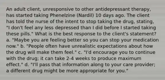 An adult client, unresponsive to other antidepressant therapy, has started taking Phenelzine (Nardil) 10 days ago. The client has told the nurse of the intent to stop taking the drug, stating, "I don't feel any less depressed than I did before I started taking these pills." What is the best response to the client's statement? a. "Maybe you are feeling better so you can stop your medication now." b. "People often have unrealistic expectations about how the drug will make them feel." c. "I'd encourage you to continue with the drug; it can take 2-4 weeks to produce maximum effect." d. "I'll pass that information along to your care provider; a different drug might be more appropriate for you."