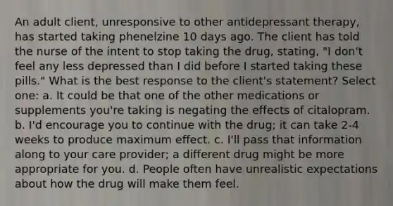 An adult client, unresponsive to other antidepressant therapy, has started taking phenelzine 10 days ago. The client has told the nurse of the intent to stop taking the drug, stating, "I don't feel any less depressed than I did before I started taking these pills." What is the best response to the client's statement? Select one: a. It could be that one of the other medications or supplements you're taking is negating the effects of citalopram. b. I'd encourage you to continue with the drug; it can take 2-4 weeks to produce maximum effect. c. I'll pass that information along to your care provider; a different drug might be more appropriate for you. d. People often have unrealistic expectations about how the drug will make them feel.