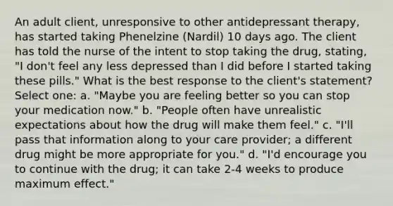 An adult client, unresponsive to other antidepressant therapy, has started taking Phenelzine (Nardil) 10 days ago. The client has told the nurse of the intent to stop taking the drug, stating, "I don't feel any less depressed than I did before I started taking these pills." What is the best response to the client's statement? Select one: a. "Maybe you are feeling better so you can stop your medication now." b. "People often have unrealistic expectations about how the drug will make them feel." c. "I'll pass that information along to your care provider; a different drug might be more appropriate for you." d. "I'd encourage you to continue with the drug; it can take 2-4 weeks to produce maximum effect."