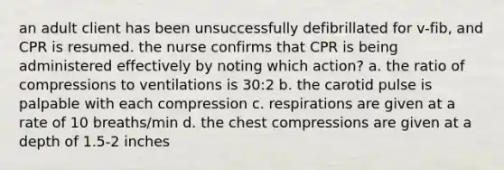 an adult client has been unsuccessfully defibrillated for v-fib, and CPR is resumed. the nurse confirms that CPR is being administered effectively by noting which action? a. the ratio of compressions to ventilations is 30:2 b. the carotid pulse is palpable with each compression c. respirations are given at a rate of 10 breaths/min d. the chest compressions are given at a depth of 1.5-2 inches