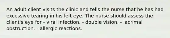 An adult client visits the clinic and tells the nurse that he has had excessive tearing in his left eye. The nurse should assess the client's eye for - viral infection. - double vision. - lacrimal obstruction. - allergic reactions.