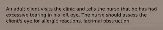 An adult client visits the clinic and tells the nurse that he has had excessive tearing in his left eye. The nurse should assess the client's eye for allergic reactions. lacrimal obstruction.