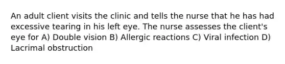 An adult client visits the clinic and tells the nurse that he has had excessive tearing in his left eye. The nurse assesses the client's eye for A) Double vision B) Allergic reactions C) Viral infection D) Lacrimal obstruction