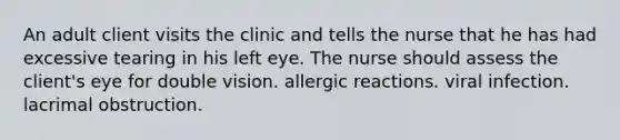 An adult client visits the clinic and tells the nurse that he has had excessive tearing in his left eye. The nurse should assess the client's eye for double vision. allergic reactions. viral infection. lacrimal obstruction.