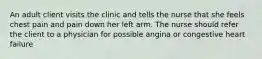 An adult client visits the clinic and tells the nurse that she feels chest pain and pain down her left arm. The nurse should refer the client to a physician for possible angina or congestive heart failure