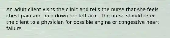 An adult client visits the clinic and tells the nurse that she feels chest pain and pain down her left arm. The nurse should refer the client to a physician for possible angina or congestive heart failure