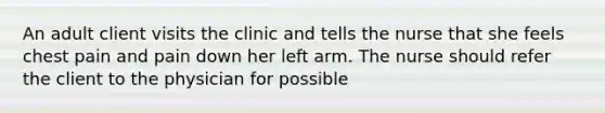 An adult client visits the clinic and tells the nurse that she feels chest pain and pain down her left arm. The nurse should refer the client to the physician for possible