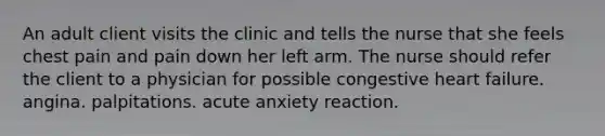 An adult client visits the clinic and tells the nurse that she feels chest pain and pain down her left arm. The nurse should refer the client to a physician for possible congestive heart failure. angina. palpitations. acute anxiety reaction.