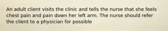 An adult client visits the clinic and tells the nurse that she feels chest pain and pain down her left arm. The nurse should refer the client to a physician for possible