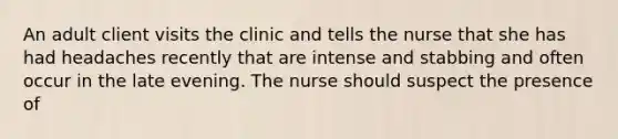 An adult client visits the clinic and tells the nurse that she has had headaches recently that are intense and stabbing and often occur in the late evening. The nurse should suspect the presence of