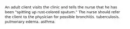 An adult client visits the clinic and tells the nurse that he has been "spitting up rust-colored sputum." The nurse should refer the client to the physician for possible bronchitis. tuberculosis. pulmonary edema. asthma.