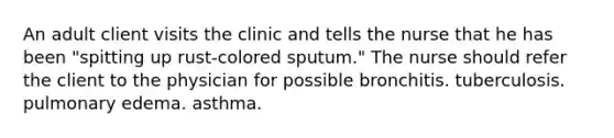 An adult client visits the clinic and tells the nurse that he has been "spitting up rust-colored sputum." The nurse should refer the client to the physician for possible bronchitis. tuberculosis. pulmonary edema. asthma.