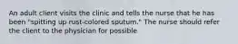 An adult client visits the clinic and tells the nurse that he has been "spitting up rust-colored sputum." The nurse should refer the client to the physician for possible