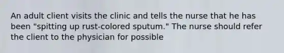 An adult client visits the clinic and tells the nurse that he has been "spitting up rust-colored sputum." The nurse should refer the client to the physician for possible