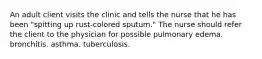 An adult client visits the clinic and tells the nurse that he has been "spitting up rust-colored sputum." The nurse should refer the client to the physician for possible pulmonary edema. bronchitis. asthma. tuberculosis.