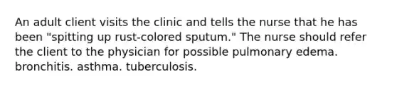 An adult client visits the clinic and tells the nurse that he has been "spitting up rust-colored sputum." The nurse should refer the client to the physician for possible pulmonary edema. bronchitis. asthma. tuberculosis.