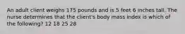 An adult client weighs 175 pounds and is 5 feet 6 inches tall. The nurse determines that the client's body mass index is which of the following? 12 18 25 28