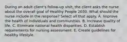 During an adult client's follow-up visit, the client asks the nurse about the overall goal of Healthy People 2030. What should the nurse include in the response? Select all that apply. A. Improve the health of individuals and communities. B. Increase quality of life. C. Eliminate national health disparities. D. Establish requirements for nursing assessment. E. Create guidelines for healthy lifestyle.