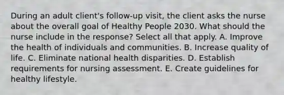 During an adult client's follow-up visit, the client asks the nurse about the overall goal of Healthy People 2030. What should the nurse include in the response? Select all that apply. A. Improve the health of individuals and communities. B. Increase quality of life. C. Eliminate national health disparities. D. Establish requirements for nursing assessment. E. Create guidelines for healthy lifestyle.