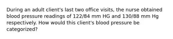 During an adult client's last two office visits, the nurse obtained blood pressure readings of 122/84 mm HG and 130/88 mm Hg respectively. How would this client's blood pressure be categorized?