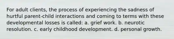 For adult clients, the process of experiencing the sadness of hurtful parent-child interactions and coming to terms with these developmental losses is called: a. grief work. b. neurotic resolution. c. early childhood development. d. personal growth.