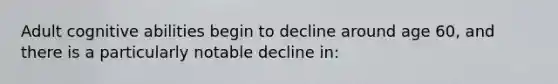 Adult cognitive abilities begin to decline around age 60, and there is a particularly notable decline in: