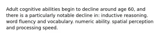 Adult cognitive abilities begin to decline around age 60, and there is a particularly notable decline in: inductive reasoning. word fluency and vocabulary. numeric ability. spatial perception and processing speed.