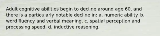 Adult cognitive abilities begin to decline around age 60, and there is a particularly notable decline in: a. numeric ability. b. word fluency and verbal meaning. c. spatial perception and processing speed. d. inductive reasoning.