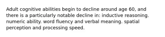 Adult cognitive abilities begin to decline around age 60, and there is a particularly notable decline in: inductive reasoning. numeric ability. word fluency and verbal meaning. spatial perception and processing speed.