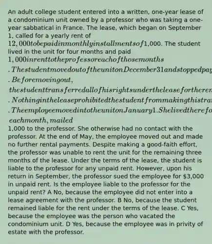 An adult college student entered into a written, one-year lease of a condominium unit owned by a professor who was taking a one-year sabbatical in France. The lease, which began on September 1, called for a yearly rent of 12,000 to be paid in monthly installments of1,000. The student lived in the unit for four months and paid 1,000 in rent to the professor each of those months. The student moved out of the unit on December 31 and stopped paying rent thereafter. Before moving out, the student transferred all of his rights under the lease for the remaining eight months to an employee of the college. Nothing in the lease prohibited the student from making this transfer. The employee moved into the unit on January 1. She lived there for five months and, each month, mailed1,000 to the professor. She otherwise had no contact with the professor. At the end of May, the employee moved out and made no further rental payments. Despite making a good-faith effort, the professor was unable to rent the unit for the remaining three months of the lease. Under the terms of the lease, the student is liable to the professor for any unpaid rent. However, upon his return in September, the professor sued the employee for 3,000 in unpaid rent. Is the employee liable to the professor for the unpaid rent? A No, because the employee did not enter into a lease agreement with the professor. B No, because the student remained liable for the rent under the terms of the lease. C Yes, because the employee was the person who vacated the condominium unit. D Yes, because the employee was in privity of estate with the professor.