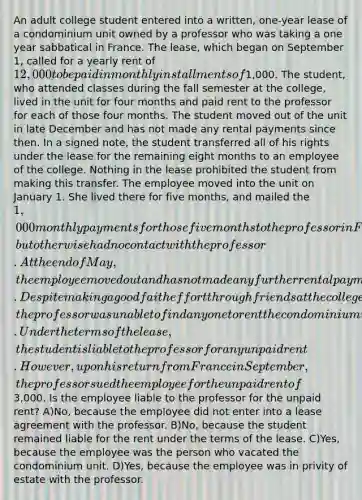 An adult college student entered into a written, one-year lease of a condominium unit owned by a professor who was taking a one year sabbatical in France. The lease, which began on September 1, called for a yearly rent of 12,000 to be paid in monthly installments of1,000. The student, who attended classes during the fall semester at the college, lived in the unit for four months and paid rent to the professor for each of those four months. The student moved out of the unit in late December and has not made any rental payments since then. In a signed note, the student transferred all of his rights under the lease for the remaining eight months to an employee of the college. Nothing in the lease prohibited the student from making this transfer. The employee moved into the unit on January 1. She lived there for five months, and mailed the 1,000 monthly payments for those five months to the professor in France, but otherwise had no contact with the professor. At the end of May, the employee moved out and has not made any further rental payments. Despite making a good faith effort through friends at the college, the professor was unable to find anyone to rent the condominium unit for the remaining three months of the lease. Under the terms of the lease, the student is liable to the professor for any unpaid rent. However, upon his return from France in September, the professor sued the employee for the unpaid rent of3,000. Is the employee liable to the professor for the unpaid rent? A)No, because the employee did not enter into a lease agreement with the professor. B)No, because the student remained liable for the rent under the terms of the lease. C)Yes, because the employee was the person who vacated the condominium unit. D)Yes, because the employee was in privity of estate with the professor.