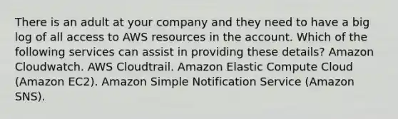 There is an adult at your company and they need to have a big log of all access to AWS resources in the account. Which of the following services can assist in providing these details? Amazon Cloudwatch. AWS Cloudtrail. Amazon Elastic Compute Cloud (Amazon EC2). Amazon Simple Notification Service (Amazon SNS).