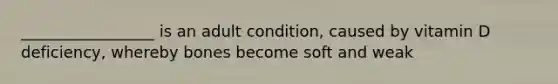 _________________ is an adult condition, caused by vitamin D deficiency, whereby bones become soft and weak