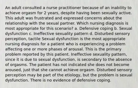 An adult consulted a nurse practitioner because of an inability to achieve orgasm for 2 years, despite having been sexually active. This adult was frustrated and expressed concerns about the relationship with the sexual partner. Which nursing diagnosis is most appropriate for this scenario? a. Defensive coping b. Sexual dysfunction c. Ineffective sexuality pattern d. Disturbed sensory perception, tactile Sexual dysfunction is the most appropriate nursing diagnosis for a patient who is experiencing a problem affecting one or more phases of arousal. This is the primary problem reported by this patient. Ineffective sexuality pattern, since it is due to sexual dysfunction, is secondary to the absence of orgasms. The patient has not indicated she does not become aroused, just that she cannot achieve orgasm. Disturbed sensory perception may be part of the etiology, but the problem is sexual dysfunction. There is no evidence of defensive coping.