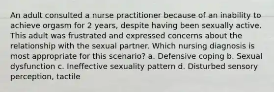 An adult consulted a <a href='https://www.questionai.com/knowledge/kRSFTJCZGV-nurse-practitioner' class='anchor-knowledge'>nurse practitioner</a> because of an inability to achieve orgasm for 2 years, despite having been sexually active. This adult was frustrated and expressed concerns about the relationship with the sexual partner. Which nursing diagnosis is most appropriate for this scenario? a. Defensive coping b. Sexual dysfunction c. Ineffective sexuality pattern d. Disturbed sensory perception, tactile