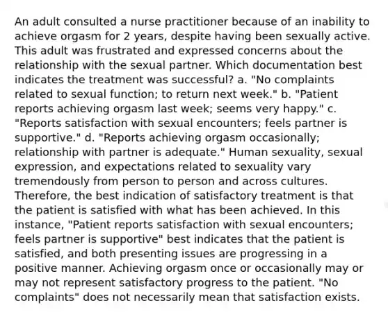 An adult consulted a nurse practitioner because of an inability to achieve orgasm for 2 years, despite having been sexually active. This adult was frustrated and expressed concerns about the relationship with the sexual partner. Which documentation best indicates the treatment was successful? a. "No complaints related to sexual function; to return next week." b. "Patient reports achieving orgasm last week; seems very happy." c. "Reports satisfaction with sexual encounters; feels partner is supportive." d. "Reports achieving orgasm occasionally; relationship with partner is adequate." Human sexuality, sexual expression, and expectations related to sexuality vary tremendously from person to person and across cultures. Therefore, the best indication of satisfactory treatment is that the patient is satisfied with what has been achieved. In this instance, "Patient reports satisfaction with sexual encounters; feels partner is supportive" best indicates that the patient is satisfied, and both presenting issues are progressing in a positive manner. Achieving orgasm once or occasionally may or may not represent satisfactory progress to the patient. "No complaints" does not necessarily mean that satisfaction exists.