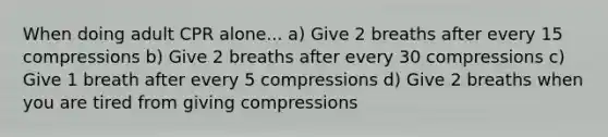 When doing adult CPR alone... a) Give 2 breaths after every 15 compressions b) Give 2 breaths after every 30 compressions c) Give 1 breath after every 5 compressions d) Give 2 breaths when you are tired from giving compressions