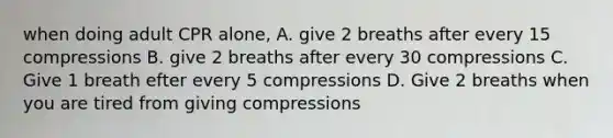 when doing adult CPR alone, A. give 2 breaths after every 15 compressions B. give 2 breaths after every 30 compressions C. Give 1 breath efter every 5 compressions D. Give 2 breaths when you are tired from giving compressions