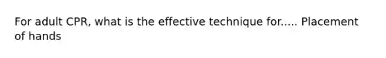 For adult CPR, what is the effective technique for..... Placement of hands